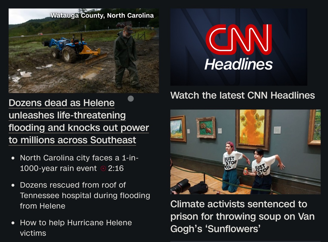 A screenshot of the CNN website the morning of 2024-09-28: Coverage of the aftermath of Hurricane Helene: Dozens dead as Helene unleashes life-threatening flooding and knocks out power to millions across Southeast
• North Carolina city faces a 1-in-
1000-year rain event • 2:16
• Dozens rescued from roof of
Tennessee hospital during flooding from Helene
• How to help Hurricane Helene victims
Next to this is coverage of climate activists sentenced to jail: Climate activists sentenced to prison for throwing soup on Van
Gogh's 'Sunflowers'  